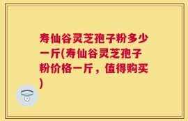 寿仙谷灵芝孢子粉多少一斤(寿仙谷灵芝孢子粉价格一斤，值得购买)