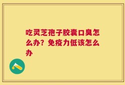吃灵芝孢子胶囊口臭怎么办？免疫力低该怎么办