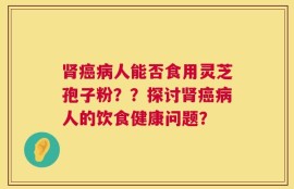 肾癌病人能否食用灵芝孢子粉？？探讨肾癌病人的饮食健康问题？