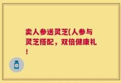 卖人参送灵芝(人参与灵芝搭配，双倍健康礼！