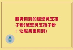 服务周到的破壁灵芝孢子粉(破壁灵芝孢子粉：让服务更周到)