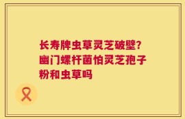 长寿牌虫草灵芝破壁？幽门螺杆菌怕灵芝孢子粉和虫草吗