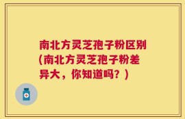 南北方灵芝孢子粉区别(南北方灵芝孢子粉差异大，你知道吗？)