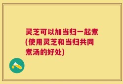 灵芝可以加当归一起煮(使用灵芝和当归共同煮汤的好处)