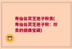 寿仙谷灵芝孢子粉贵(寿仙谷灵芝孢子粉：珍贵的健康宝藏)