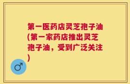 第一医药店灵芝孢子油(第一家药店推出灵芝孢子油，受到广泛关注)