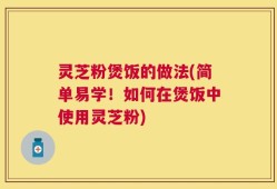 灵芝粉煲饭的做法(简单易学！如何在煲饭中使用灵芝粉)