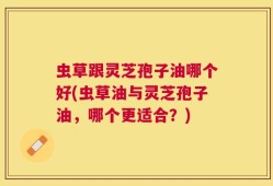 虫草跟灵芝孢子油哪个好(虫草油与灵芝孢子油，哪个更适合？)