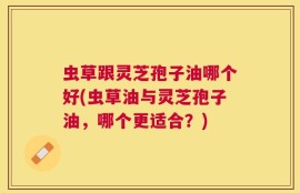 虫草跟灵芝孢子油哪个好(虫草油与灵芝孢子油，哪个更适合？)