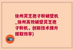 徐州灵芝孢子粉破壁机_徐州高效破壁灵芝孢子粉机，创新技术提升提取效率)