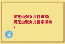 灵芝山张女儿回娘家(灵芝山张女儿回家探亲)