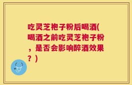 吃灵芝袍子粉后喝酒(喝酒之前吃灵芝袍子粉，是否会影响醉酒效果？)