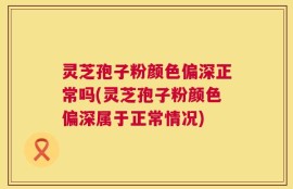 灵芝孢子粉颜色偏深正常吗(灵芝孢子粉颜色偏深属于正常情况)