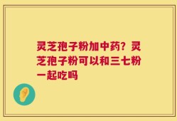 灵芝孢子粉加中药？灵芝孢子粉可以和三七粉一起吃吗