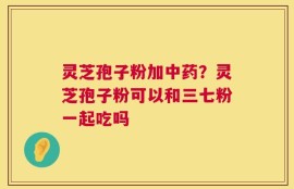 灵芝孢子粉加中药？灵芝孢子粉可以和三七粉一起吃吗