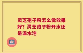 灵芝孢子粉怎么做效果好？灵芝孢子粉开水还是温水泡