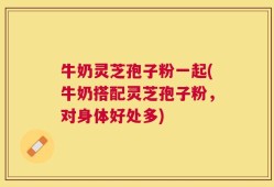 牛奶灵芝孢子粉一起(牛奶搭配灵芝孢子粉，对身体好处多)