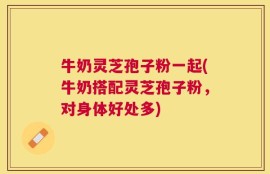 牛奶灵芝孢子粉一起(牛奶搭配灵芝孢子粉，对身体好处多)
