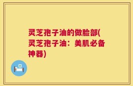 灵芝孢子油的做脸部(灵芝孢子油：美肌必备神器)