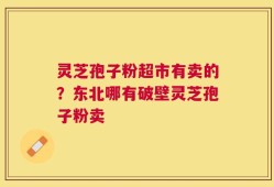 灵芝孢子粉超市有卖的？东北哪有破壁灵芝孢子粉卖