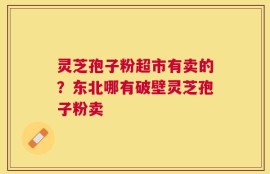 灵芝孢子粉超市有卖的？东北哪有破壁灵芝孢子粉卖