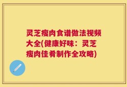 灵芝瘦肉食谱做法视频大全(健康好味：灵芝瘦肉佳肴制作全攻略)