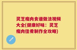 灵芝瘦肉食谱做法视频大全(健康好味：灵芝瘦肉佳肴制作全攻略)