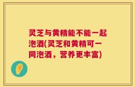 灵芝与黄精能不能一起泡酒(灵芝和黄精可一同泡酒，营养更丰富)