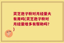 灵芝孢子粉对月经量大有用吗(灵芝孢子粉对月经量增多有帮助吗？)