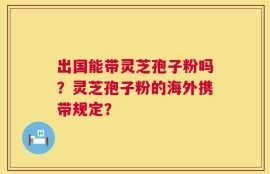 出国能带灵芝孢子粉吗？灵芝孢子粉的海外携带规定？