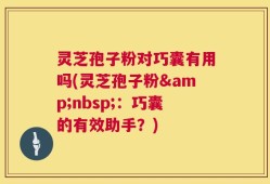 灵芝孢子粉对巧囊有用吗(灵芝孢子粉&nbsp;：巧囊的有效助手？)