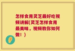 怎样食用灵芝最好吃视频讲解(灵芝怎样食用最美味，视频教你如何做！)
