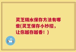 灵芝隔水保存方法有哪些(灵芝保存小妙招，让你越存越香！)