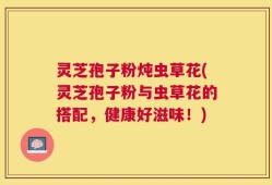 灵芝孢子粉炖虫草花(灵芝孢子粉与虫草花的搭配，健康好滋味！)