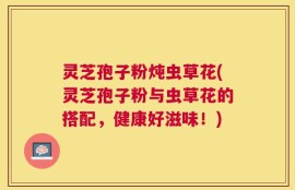 灵芝孢子粉炖虫草花(灵芝孢子粉与虫草花的搭配，健康好滋味！)