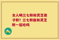 女人喝三七粉和灵芝孢子粉？三七粉能和灵芝粉一起吃吗