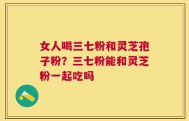 女人喝三七粉和灵芝孢子粉？三七粉能和灵芝粉一起吃吗