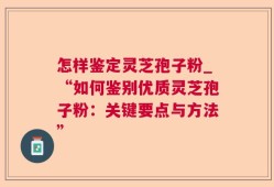 怎样鉴定灵芝孢子粉_“如何鉴别优质灵芝孢子粉：关键要点与方法”