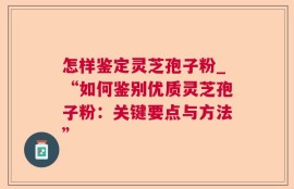 怎样鉴定灵芝孢子粉_“如何鉴别优质灵芝孢子粉：关键要点与方法”