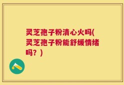 灵芝孢子粉清心火吗(灵芝孢子粉能舒缓情绪吗？)