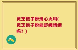 灵芝孢子粉清心火吗(灵芝孢子粉能舒缓情绪吗？)