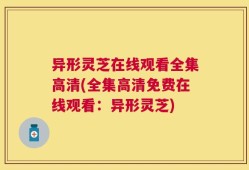 异形灵芝在线观看全集高清(全集高清免费在线观看：异形灵芝)