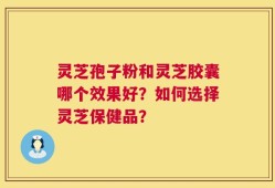 灵芝孢子粉和灵芝胶囊哪个效果好？如何选择灵芝保健品？