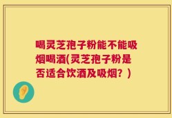 喝灵芝孢子粉能不能吸烟喝酒(灵芝孢子粉是否适合饮酒及吸烟？)