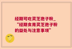 经期可吃灵芝孢子粉_“经期食用灵芝孢子粉的益处与注意事项”