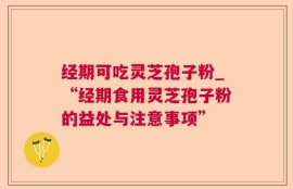 经期可吃灵芝孢子粉_“经期食用灵芝孢子粉的益处与注意事项”