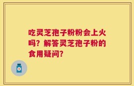 吃灵芝孢子粉粉会上火吗？解答灵芝孢子粉的食用疑问？