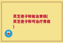 灵芝孢子粉能治胃癌(灵芝孢子粉可治疗胃癌)
