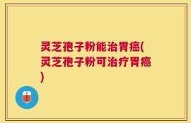 灵芝孢子粉能治胃癌(灵芝孢子粉可治疗胃癌)