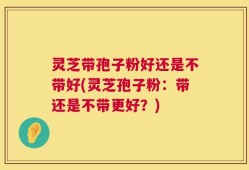 灵芝带孢子粉好还是不带好(灵芝孢子粉：带还是不带更好？)